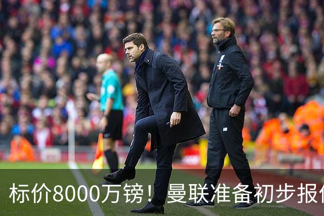 标价8000万镑！曼联准备初步报价M费 西汉姆不会降价出售